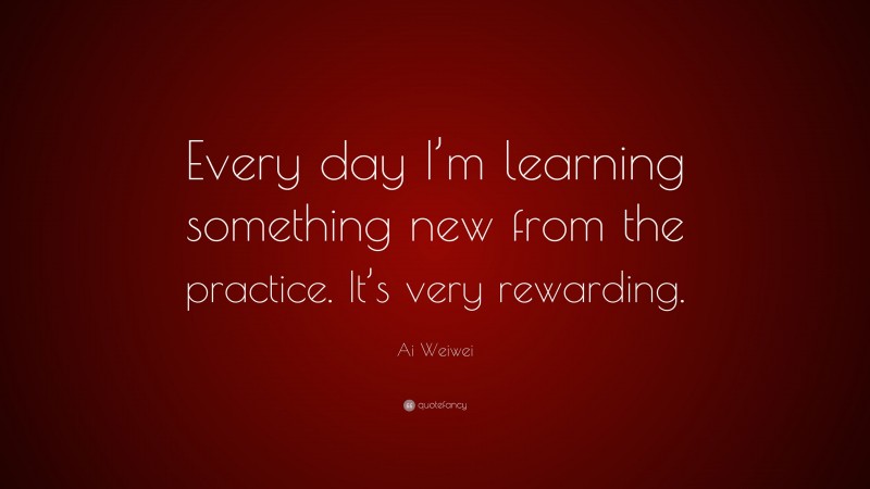 Ai Weiwei Quote: “Every day I’m learning something new from the practice. It’s very rewarding.”