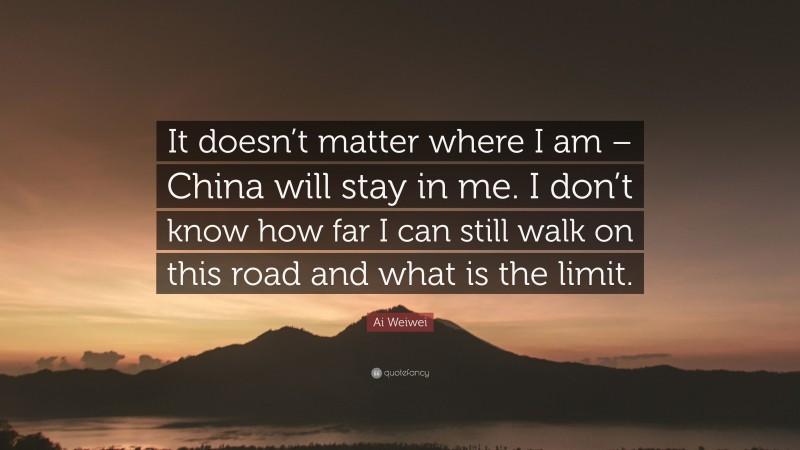 Ai Weiwei Quote: “It doesn’t matter where I am – China will stay in me. I don’t know how far I can still walk on this road and what is the limit.”