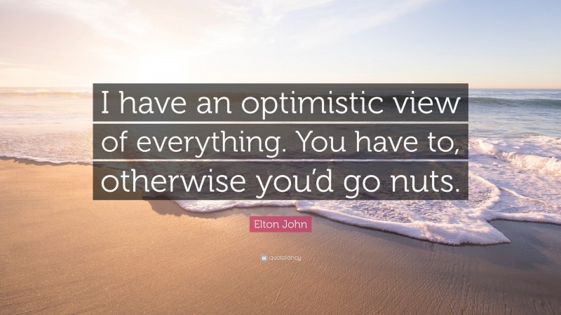 Elton John Quote: “I have an optimistic view of everything. You have to, otherwise you’d go nuts.”