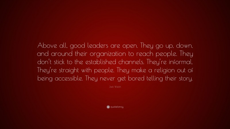 Jack Welch Quote: “Above all, good leaders are open. They go up, down, and around their organization to reach people. They don’t stick to the established channels. They’re informal. They’re straight with people. They make a religion out of being accessible. They never get bored telling their story.”
