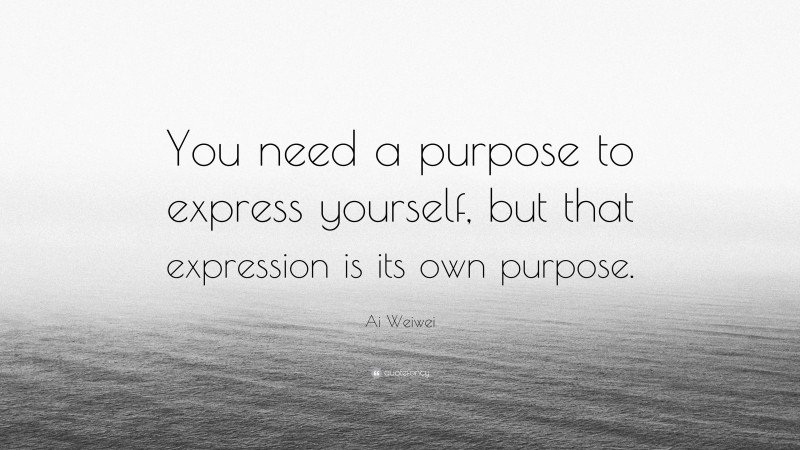Ai Weiwei Quote: “You need a purpose to express yourself, but that expression is its own purpose.”