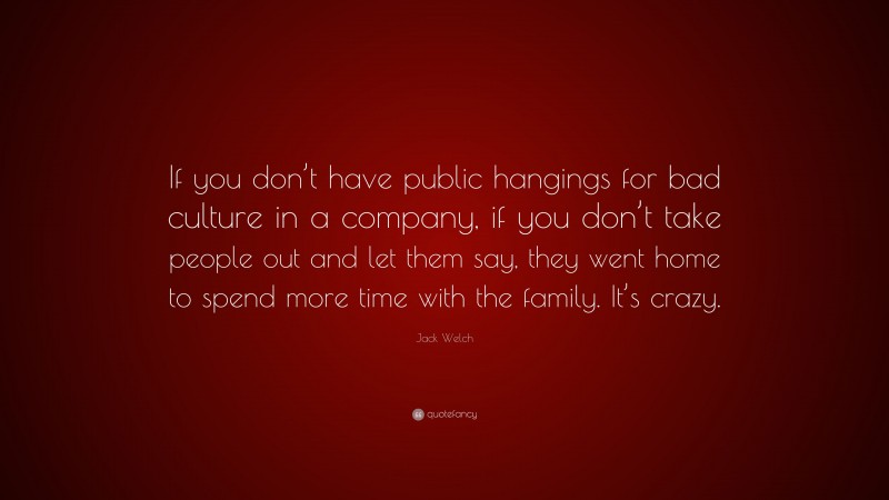 Jack Welch Quote: “If you don’t have public hangings for bad culture in a company, if you don’t take people out and let them say, they went home to spend more time with the family. It’s crazy.”