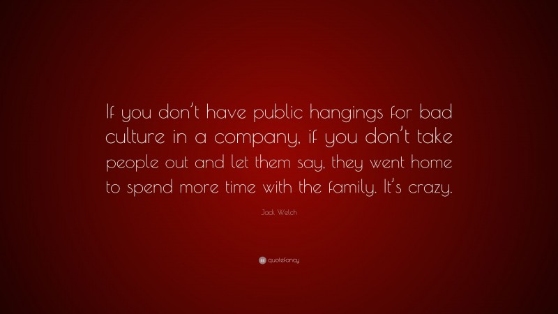 Jack Welch Quote: “If you don’t have public hangings for bad culture in a company, if you don’t take people out and let them say, they went home to spend more time with the family. It’s crazy.”