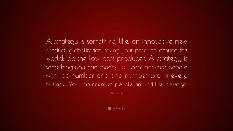Jack Welch Quote: “A strategy is something like, an innovative new product; globalization, taking your products around the world; be the low-cost producer. A strategy is something you can touch; you can motivate people with; be number one and number two in every business. You can energize people around the message.”