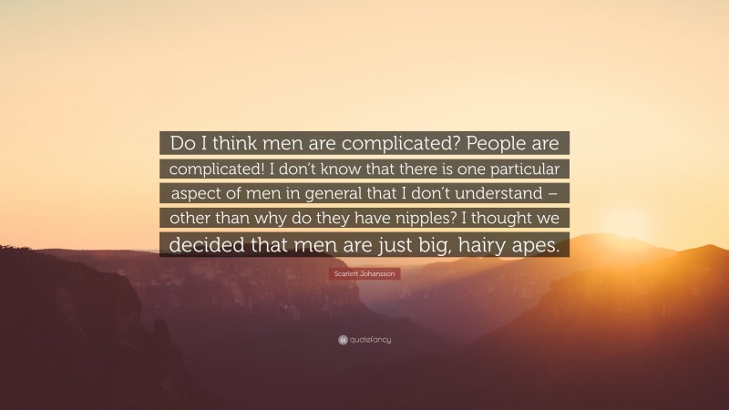 Scarlett Johansson Quote: “Do I think men are complicated? People are complicated! I don’t know that there is one particular aspect of men in general that I don’t understand – other than why do they have nipples? I thought we decided that men are just big, hairy apes.”