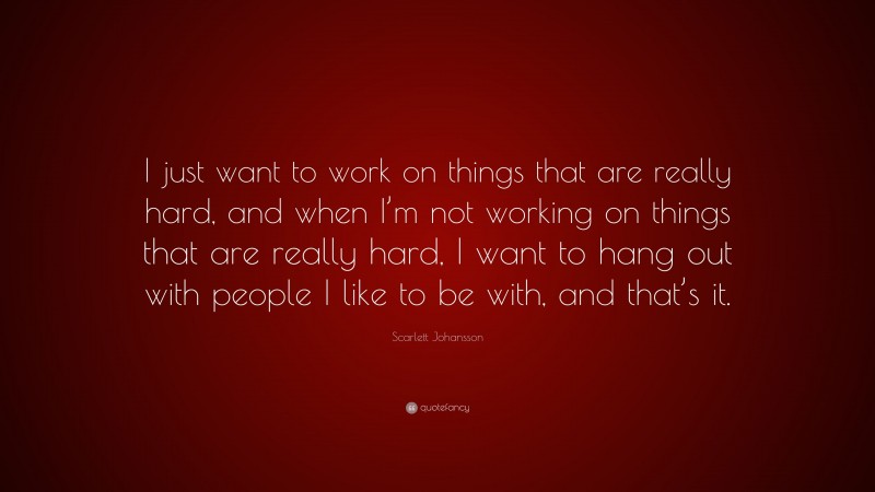 Scarlett Johansson Quote: “I just want to work on things that are really hard, and when I’m not working on things that are really hard, I want to hang out with people I like to be with, and that’s it.”