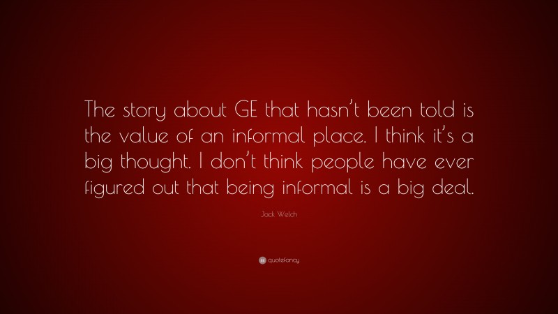 Jack Welch Quote: “The story about GE that hasn’t been told is the value of an informal place. I think it’s a big thought. I don’t think people have ever figured out that being informal is a big deal.”