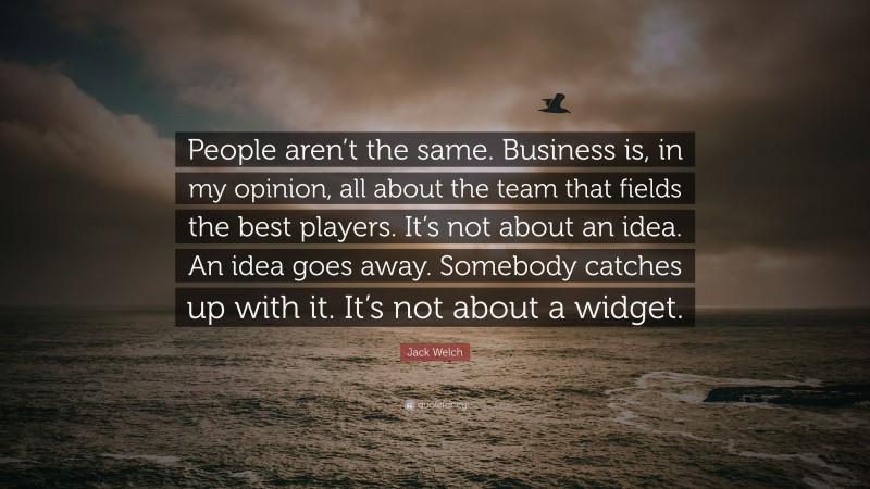 Jack Welch Quote: “People aren’t the same. Business is, in my opinion, all about the team that fields the best players. It’s not about an idea. An idea goes away. Somebody catches up with it. It’s not about a widget.”