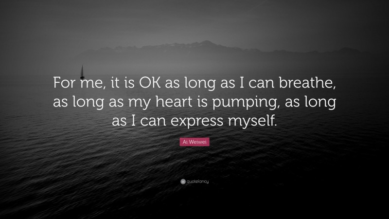 Ai Weiwei Quote: “For me, it is OK as long as I can breathe, as long as my heart is pumping, as long as I can express myself.”