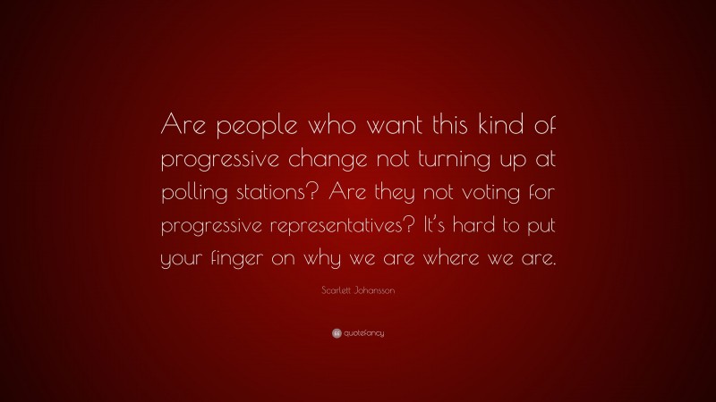 Scarlett Johansson Quote: “Are people who want this kind of progressive change not turning up at polling stations? Are they not voting for progressive representatives? It’s hard to put your finger on why we are where we are.”