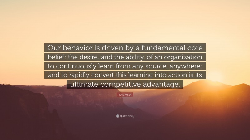 Jack Welch Quote: “Our behavior is driven by a fundamental core belief: the desire, and the ability, of an organization to continuously learn from any source, anywhere; and to rapidly convert this learning into action is its ultimate competitive advantage.”