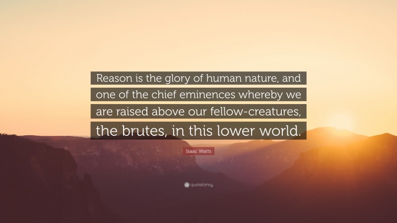 Isaac Watts Quote: “Reason is the glory of human nature, and one of the chief eminences whereby we are raised above our fellow-creatures, the brutes, in this lower world.”