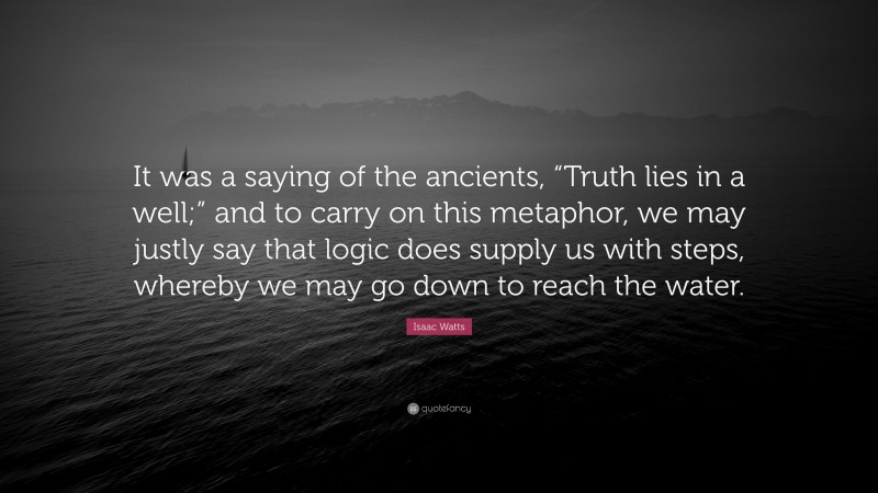 Isaac Watts Quote: “It was a saying of the ancients, “Truth lies in a well;” and to carry on this metaphor, we may justly say that logic does supply us with steps, whereby we may go down to reach the water.”