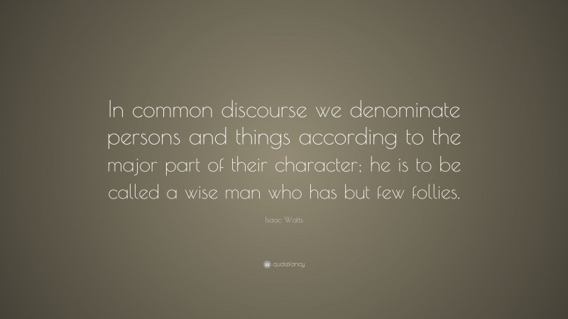 Isaac Watts Quote: “In common discourse we denominate persons and things according to the major part of their character; he is to be called a wise man who has but few follies.”