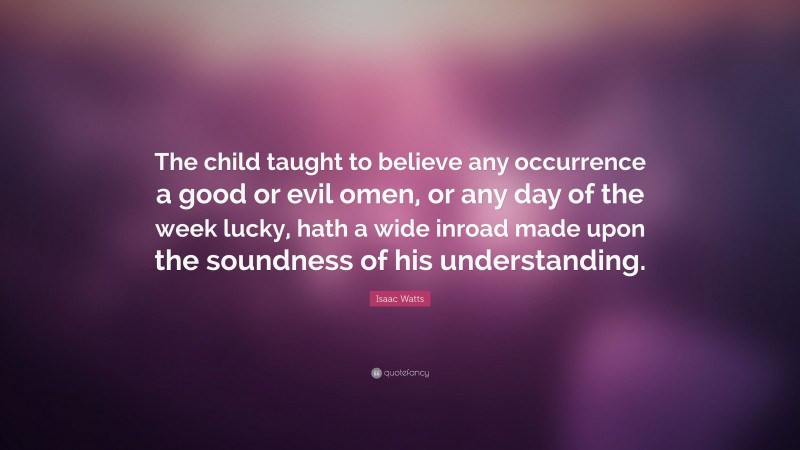 Isaac Watts Quote: “The child taught to believe any occurrence a good or evil omen, or any day of the week lucky, hath a wide inroad made upon the soundness of his understanding.”