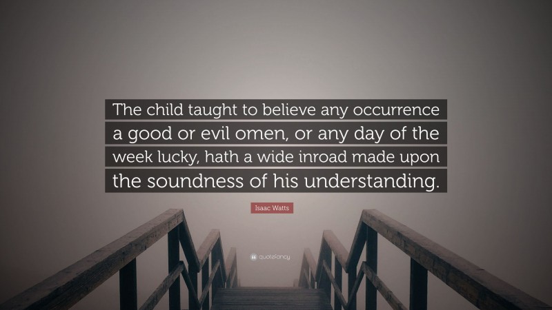 Isaac Watts Quote: “The child taught to believe any occurrence a good or evil omen, or any day of the week lucky, hath a wide inroad made upon the soundness of his understanding.”