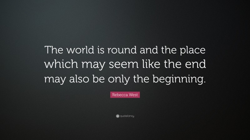 Rebecca West Quote: “The world is round and the place which may seem like the end may also be only the beginning.”