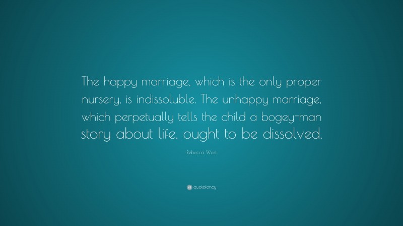 Rebecca West Quote: “The happy marriage, which is the only proper nursery, is indissoluble. The unhappy marriage, which perpetually tells the child a bogey-man story about life, ought to be dissolved.”