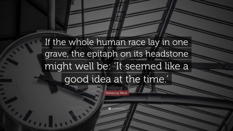 Rebecca West Quote: “If the whole human race lay in one grave, the epitaph on its headstone might well be: ‘It seemed like a good idea at the time.’”