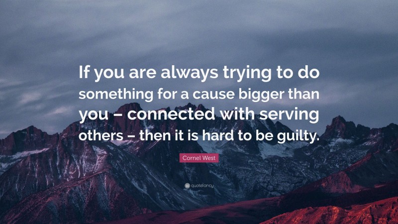 Cornel West Quote: “If you are always trying to do something for a cause bigger than you – connected with serving others – then it is hard to be guilty.”