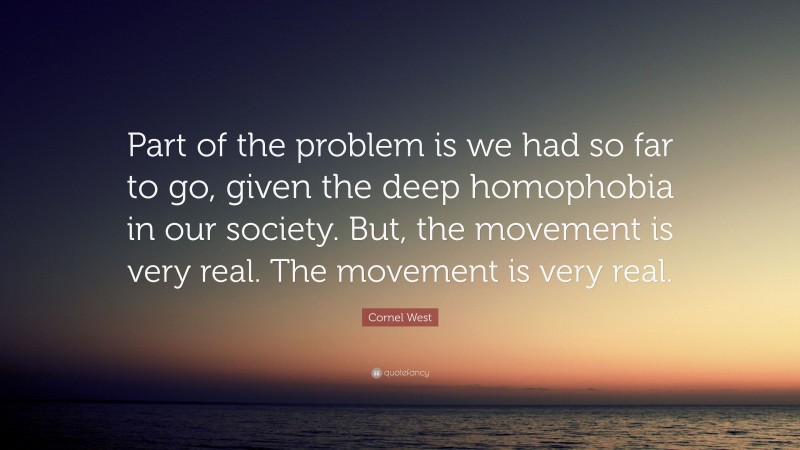 Cornel West Quote: “Part of the problem is we had so far to go, given the deep homophobia in our society. But, the movement is very real. The movement is very real.”