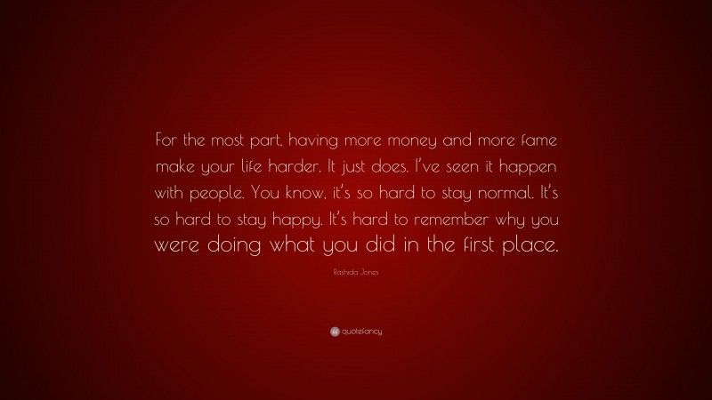 Rashida Jones Quote: “For the most part, having more money and more fame make your life harder. It just does. I’ve seen it happen with people. You know, it’s so hard to stay normal. It’s so hard to stay happy. It’s hard to remember why you were doing what you did in the first place.”