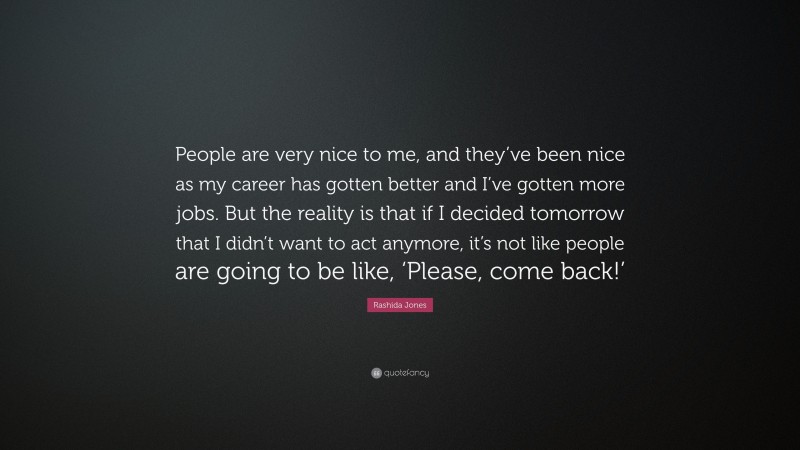 Rashida Jones Quote: “People are very nice to me, and they’ve been nice as my career has gotten better and I’ve gotten more jobs. But the reality is that if I decided tomorrow that I didn’t want to act anymore, it’s not like people are going to be like, ‘Please, come back!’”