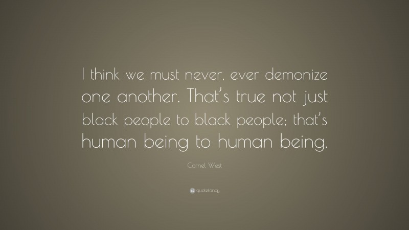 Cornel West Quote: “I think we must never, ever demonize one another. That’s true not just black people to black people; that’s human being to human being.”