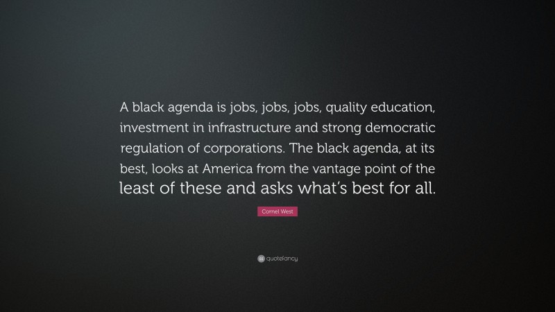 Cornel West Quote: “A black agenda is jobs, jobs, jobs, quality education, investment in infrastructure and strong democratic regulation of corporations. The black agenda, at its best, looks at America from the vantage point of the least of these and asks what’s best for all.”
