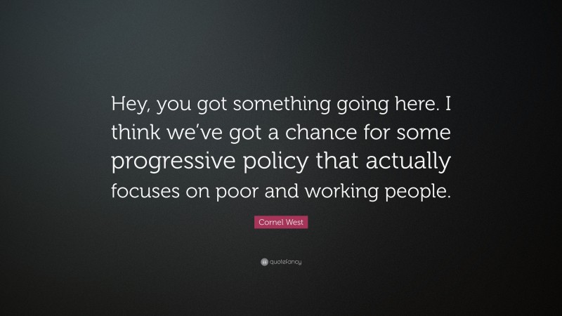 Cornel West Quote: “Hey, you got something going here. I think we’ve got a chance for some progressive policy that actually focuses on poor and working people.”