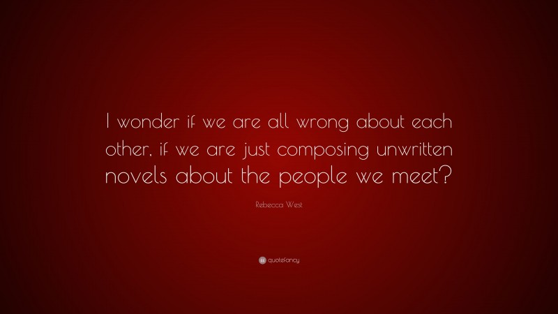 Rebecca West Quote: “I wonder if we are all wrong about each other, if we are just composing unwritten novels about the people we meet?”