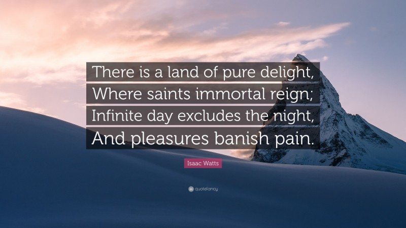 Isaac Watts Quote: “There is a land of pure delight, Where saints immortal reign; Infinite day excludes the night, And pleasures banish pain.”