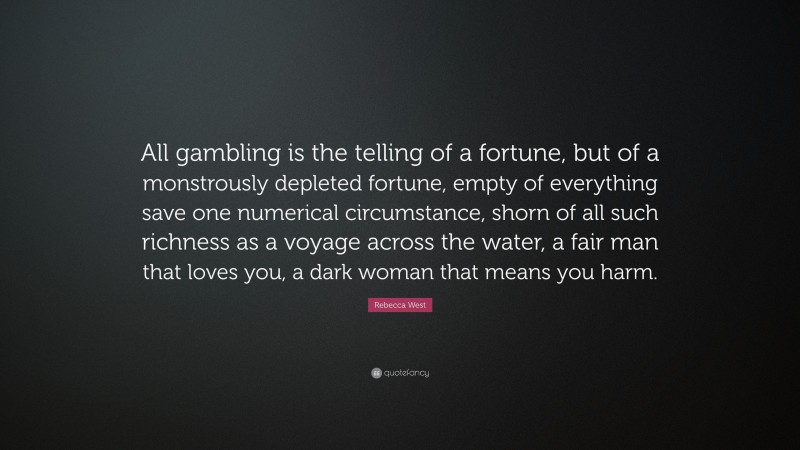 Rebecca West Quote: “All gambling is the telling of a fortune, but of a monstrously depleted fortune, empty of everything save one numerical circumstance, shorn of all such richness as a voyage across the water, a fair man that loves you, a dark woman that means you harm.”