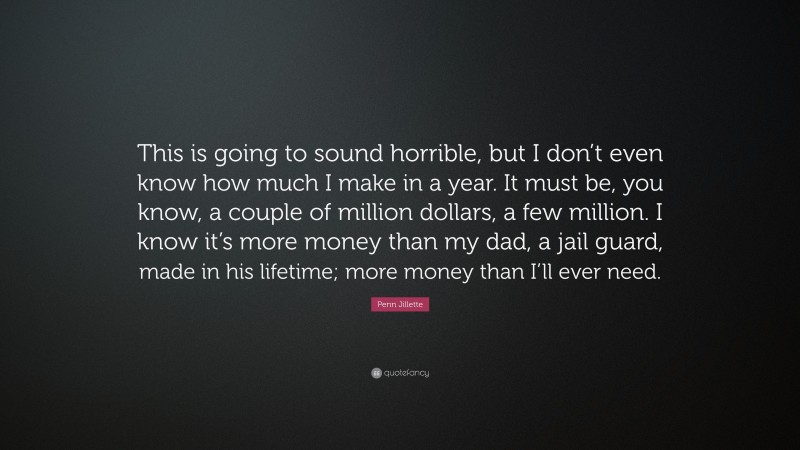 Penn Jillette Quote: “This is going to sound horrible, but I don’t even know how much I make in a year. It must be, you know, a couple of million dollars, a few million. I know it’s more money than my dad, a jail guard, made in his lifetime; more money than I’ll ever need.”