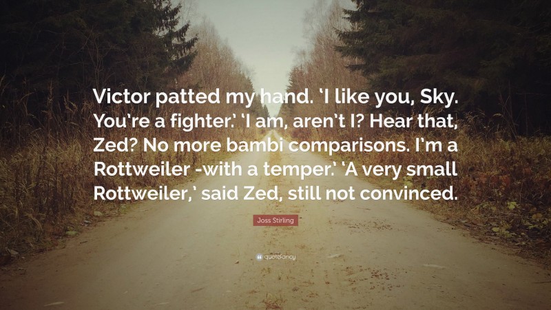 Joss Stirling Quote: “Victor patted my hand. ‘I like you, Sky. You’re a fighter.’ ‘I am, aren’t I? Hear that, Zed? No more bambi comparisons. I’m a Rottweiler -with a temper.’ ‘A very small Rottweiler,’ said Zed, still not convinced.”