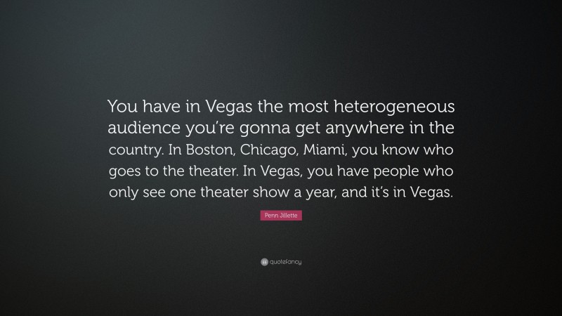 Penn Jillette Quote: “You have in Vegas the most heterogeneous audience you’re gonna get anywhere in the country. In Boston, Chicago, Miami, you know who goes to the theater. In Vegas, you have people who only see one theater show a year, and it’s in Vegas.”