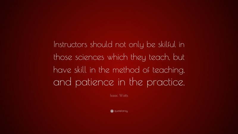 Isaac Watts Quote: “Instructors should not only be skilful in those sciences which they teach, but have skill in the method of teaching, and patience in the practice.”