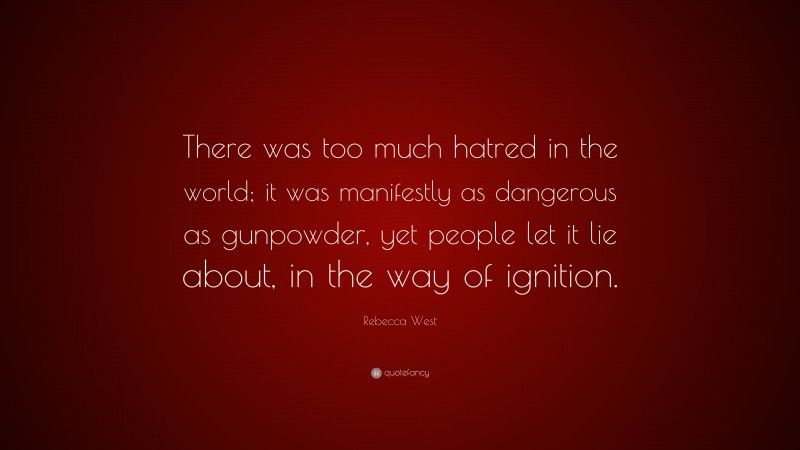 Rebecca West Quote: “There was too much hatred in the world; it was manifestly as dangerous as gunpowder, yet people let it lie about, in the way of ignition.”