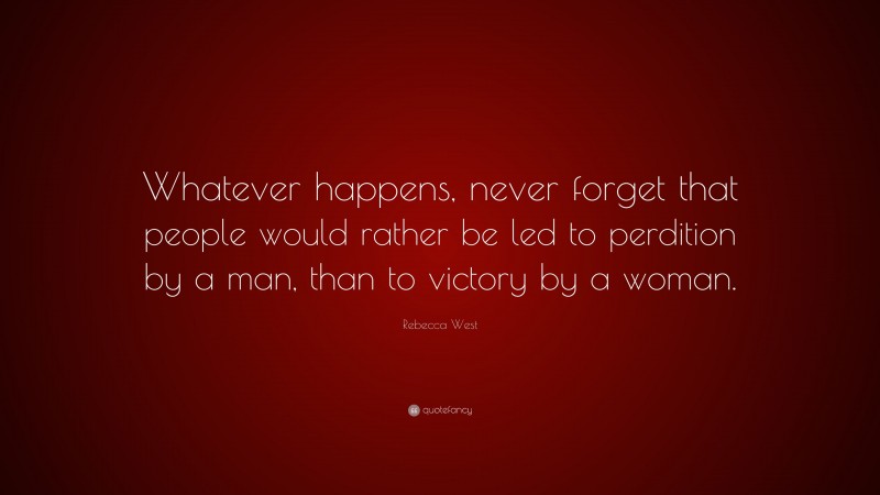 Rebecca West Quote: “Whatever happens, never forget that people would rather be led to perdition by a man, than to victory by a woman.”