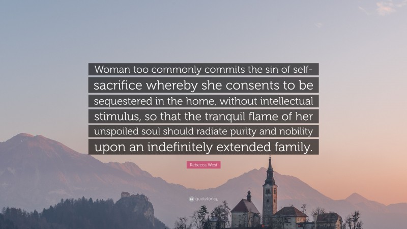 Rebecca West Quote: “Woman too commonly commits the sin of self-sacrifice whereby she consents to be sequestered in the home, without intellectual stimulus, so that the tranquil flame of her unspoiled soul should radiate purity and nobility upon an indefinitely extended family.”