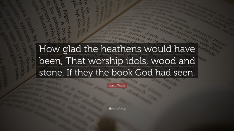 Isaac Watts Quote: “How glad the heathens would have been, That worship idols, wood and stone, If they the book God had seen.”