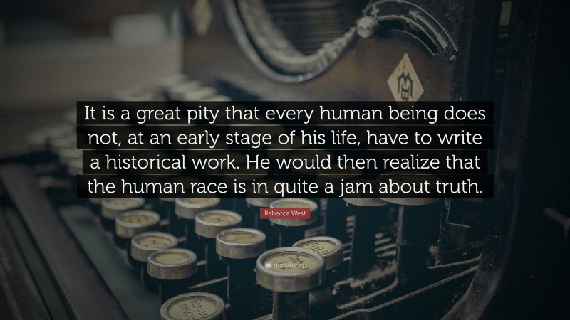 Rebecca West Quote: “It is a great pity that every human being does not, at an early stage of his life, have to write a historical work. He would then realize that the human race is in quite a jam about truth.”