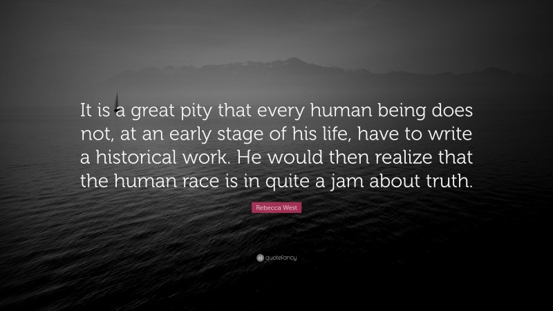 Rebecca West Quote: “It is a great pity that every human being does not, at an early stage of his life, have to write a historical work. He would then realize that the human race is in quite a jam about truth.”