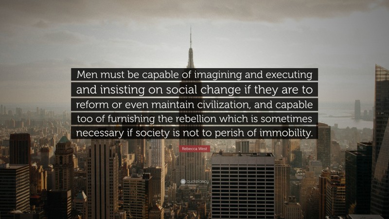 Rebecca West Quote: “Men must be capable of imagining and executing and insisting on social change if they are to reform or even maintain civilization, and capable too of furnishing the rebellion which is sometimes necessary if society is not to perish of immobility.”