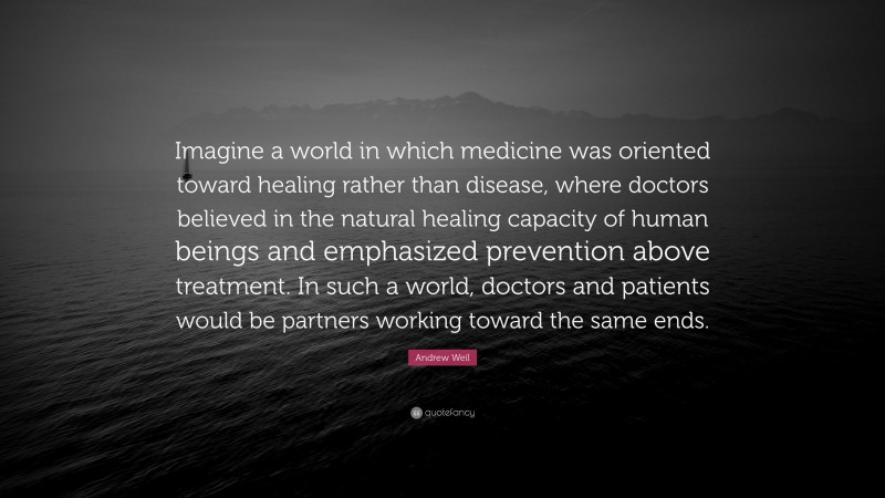 Andrew Weil Quote: “Imagine a world in which medicine was oriented toward healing rather than disease, where doctors believed in the natural healing capacity of human beings and emphasized prevention above treatment. In such a world, doctors and patients would be partners working toward the same ends.”
