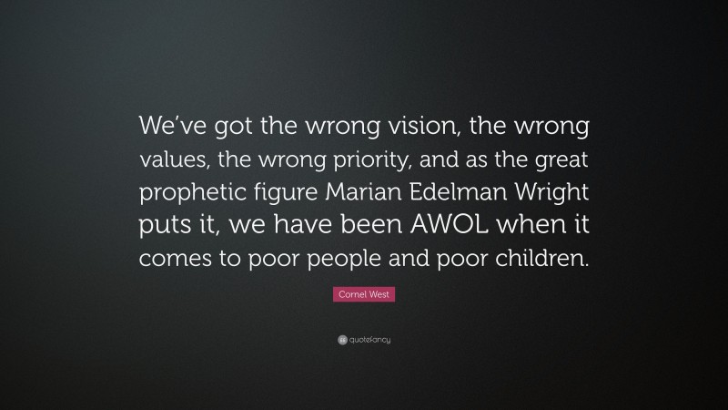 Cornel West Quote: “We’ve got the wrong vision, the wrong values, the wrong priority, and as the great prophetic figure Marian Edelman Wright puts it, we have been AWOL when it comes to poor people and poor children.”