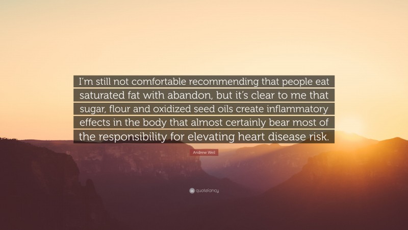 Andrew Weil Quote: “I’m still not comfortable recommending that people eat saturated fat with abandon, but it’s clear to me that sugar, flour and oxidized seed oils create inflammatory effects in the body that almost certainly bear most of the responsibility for elevating heart disease risk.”