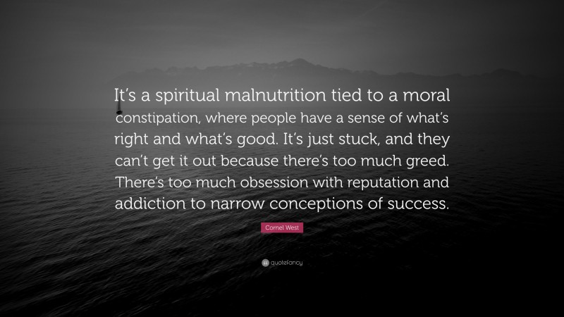 Cornel West Quote: “It’s a spiritual malnutrition tied to a moral constipation, where people have a sense of what’s right and what’s good. It’s just stuck, and they can’t get it out because there’s too much greed. There’s too much obsession with reputation and addiction to narrow conceptions of success.”