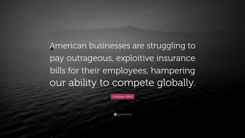 Andrew Weil Quote: “American businesses are struggling to pay outrageous, exploitive insurance bills for their employees, hampering our ability to compete globally.”