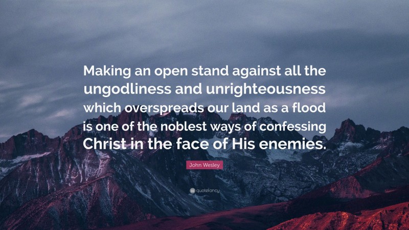 John Wesley Quote: “Making an open stand against all the ungodliness and unrighteousness which overspreads our land as a flood is one of the noblest ways of confessing Christ in the face of His enemies.”